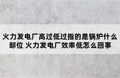 火力发电厂高过低过指的是锅炉什么部位 火力发电厂效率低怎么回事